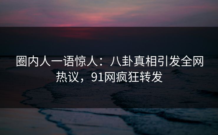 圈内人一语惊人：八卦真相引发全网热议，91网疯狂转发
