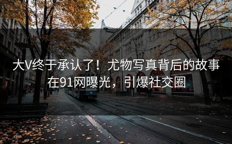 大V终于承认了！尤物写真背后的故事在91网曝光，引爆社交圈