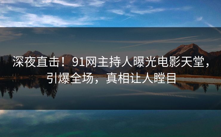 深夜直击！91网主持人曝光电影天堂，引爆全场，真相让人瞠目