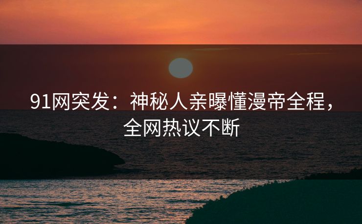 91网突发：神秘人亲曝懂漫帝全程，全网热议不断