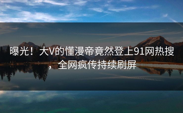 曝光！大V的懂漫帝竟然登上91网热搜，全网疯传持续刷屏