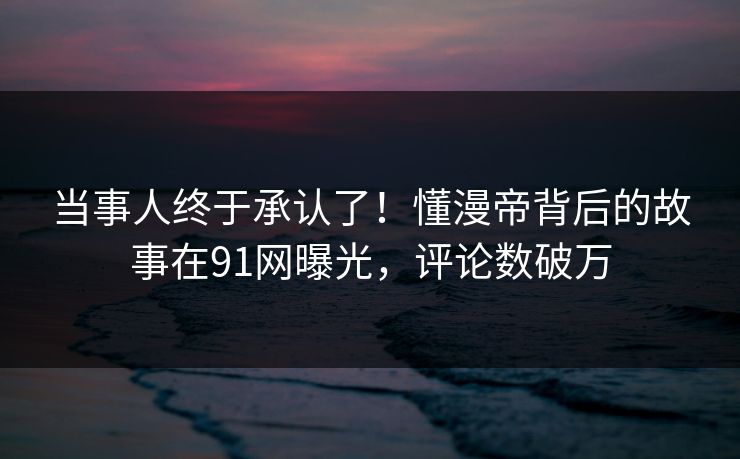 当事人终于承认了！懂漫帝背后的故事在91网曝光，评论数破万