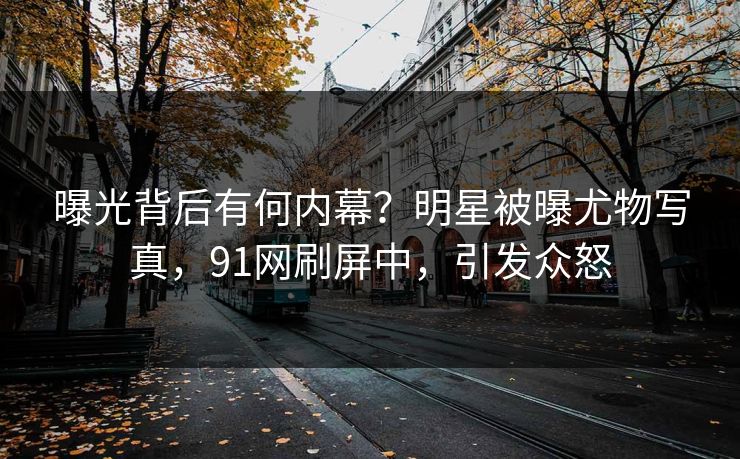 曝光背后有何内幕？明星被曝尤物写真，91网刷屏中，引发众怒