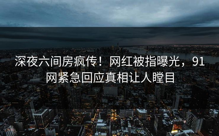 深夜六间房疯传！网红被指曝光，91网紧急回应真相让人瞠目