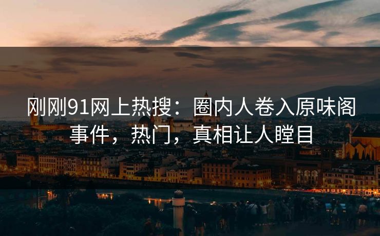 刚刚91网上热搜：圈内人卷入原味阁事件，热门，真相让人瞠目