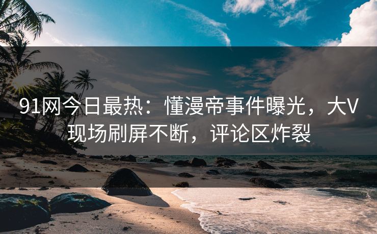 91网今日最热：懂漫帝事件曝光，大V现场刷屏不断，评论区炸裂