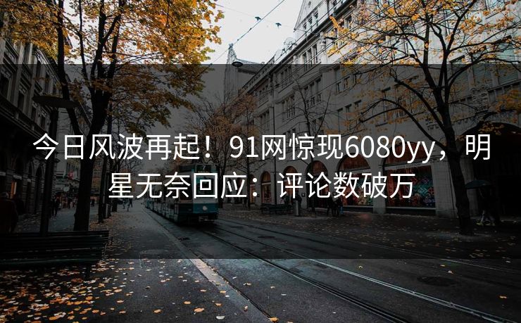 今日风波再起！91网惊现6080yy，明星无奈回应：评论数破万