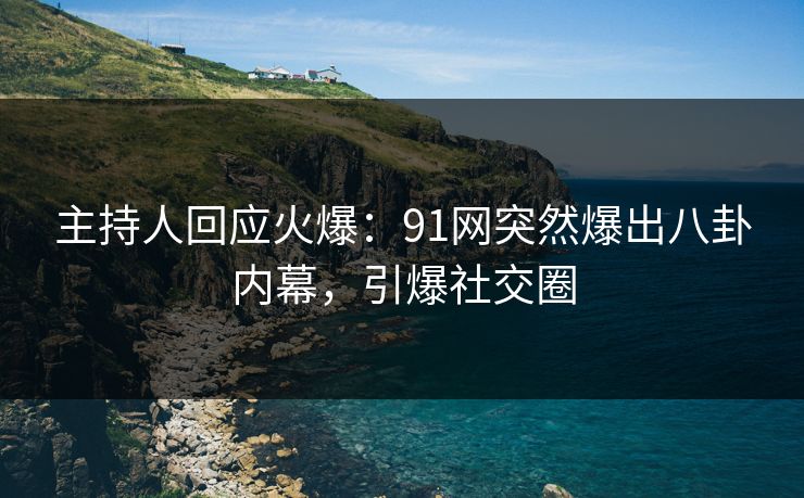 主持人回应火爆：91网突然爆出八卦内幕，引爆社交圈