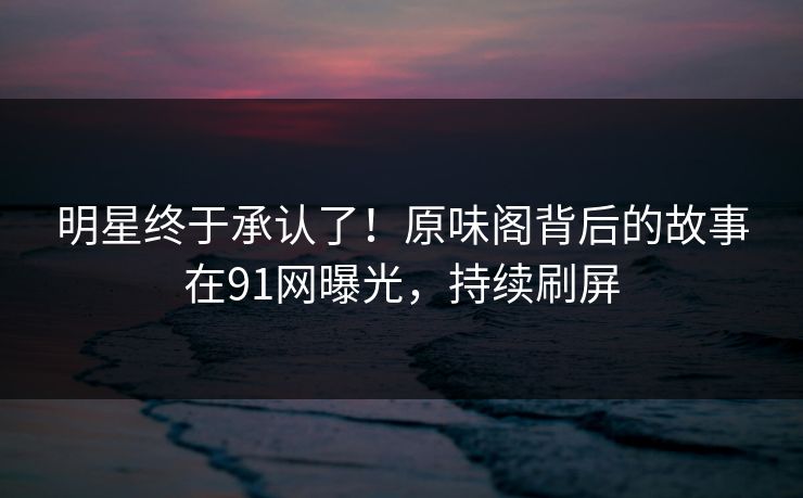 明星终于承认了！原味阁背后的故事在91网曝光，持续刷屏