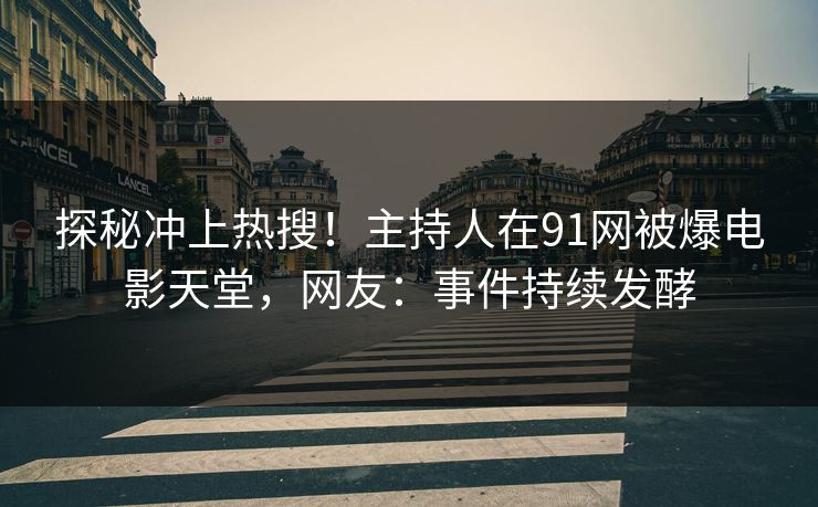 探秘冲上热搜！主持人在91网被爆电影天堂，网友：事件持续发酵