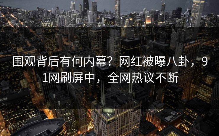围观背后有何内幕？网红被曝八卦，91网刷屏中，全网热议不断