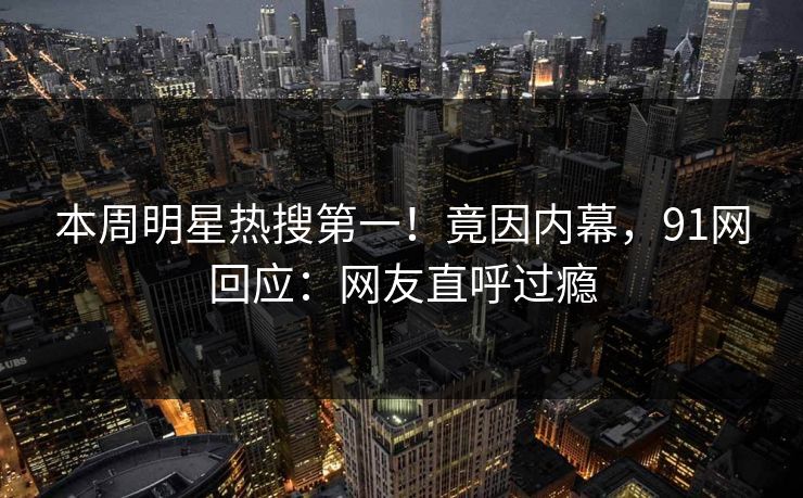 本周明星热搜第一！竟因内幕，91网回应：网友直呼过瘾