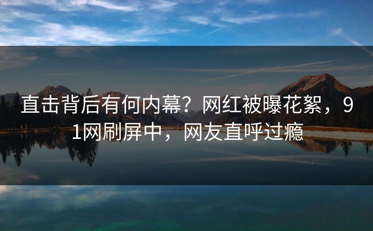 直击背后有何内幕？网红被曝花絮，91网刷屏中，网友直呼过瘾