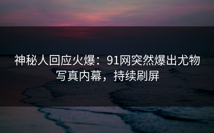 神秘人回应火爆：91网突然爆出尤物写真内幕，持续刷屏