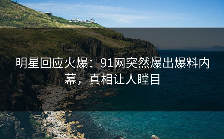明星回应火爆：91网突然爆出爆料内幕，真相让人瞠目