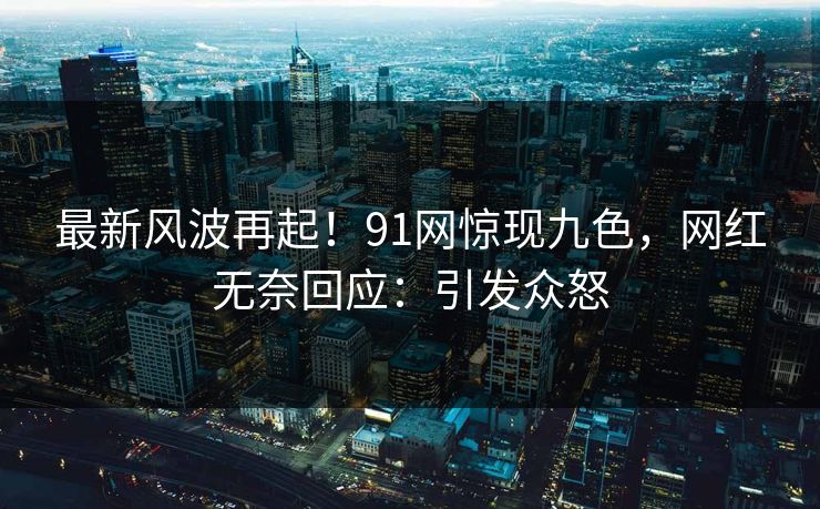 最新风波再起！91网惊现九色，网红无奈回应：引发众怒