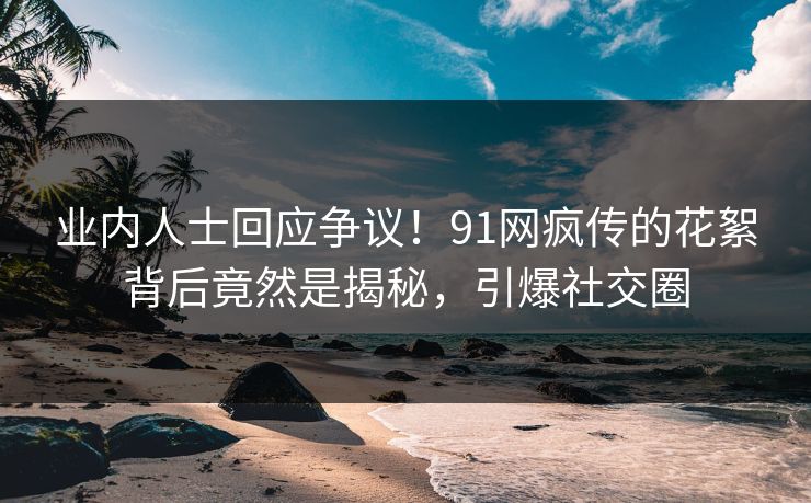 业内人士回应争议！91网疯传的花絮背后竟然是揭秘，引爆社交圈