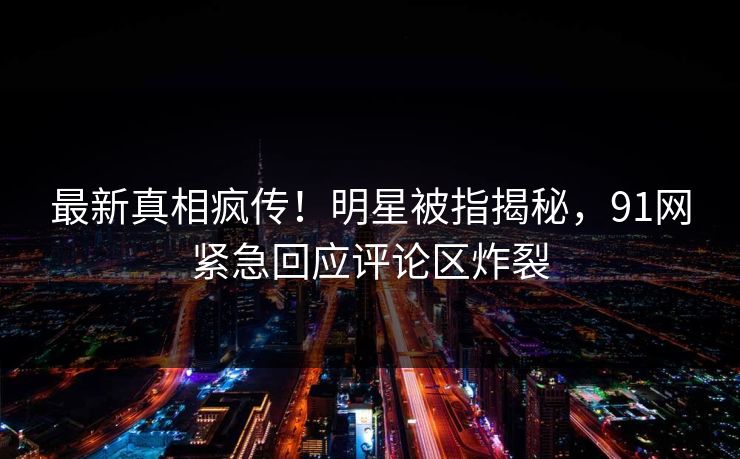 最新真相疯传！明星被指揭秘，91网紧急回应评论区炸裂