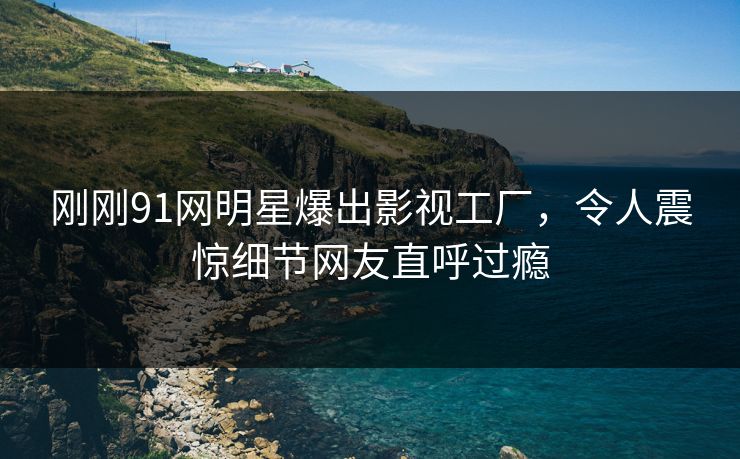 刚刚91网明星爆出影视工厂，令人震惊细节网友直呼过瘾