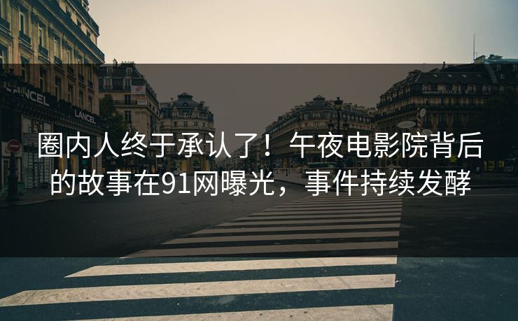 圈内人终于承认了！午夜电影院背后的故事在91网曝光，事件持续发酵