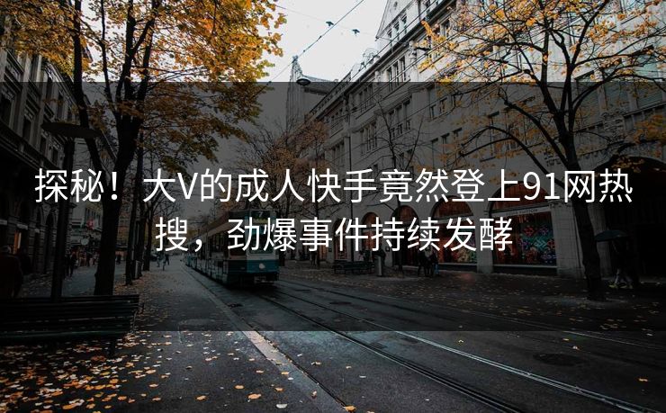 探秘！大V的成人快手竟然登上91网热搜，劲爆事件持续发酵