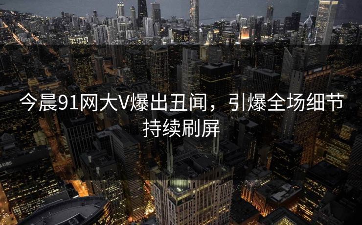 今晨91网大V爆出丑闻，引爆全场细节持续刷屏