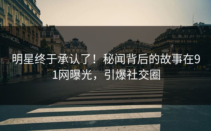 明星终于承认了！秘闻背后的故事在91网曝光，引爆社交圈