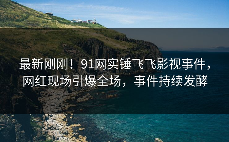 最新刚刚！91网实锤飞飞影视事件，网红现场引爆全场，事件持续发酵