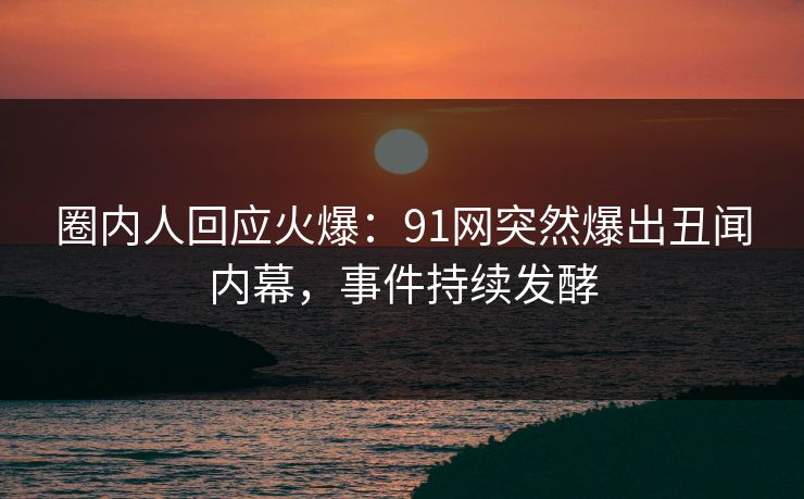 圈内人回应火爆：91网突然爆出丑闻内幕，事件持续发酵