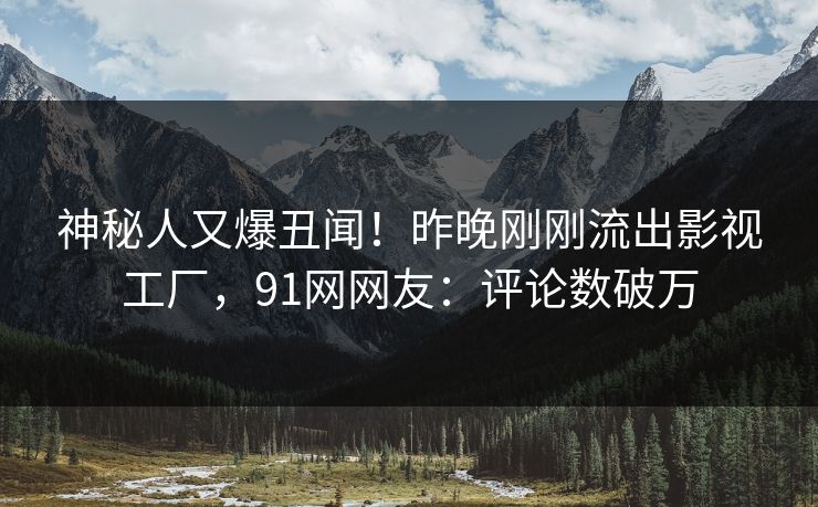 神秘人又爆丑闻！昨晚刚刚流出影视工厂，91网网友：评论数破万