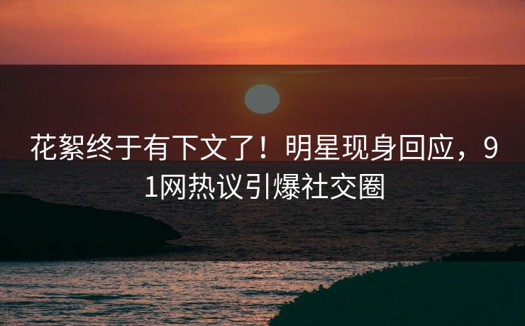 花絮终于有下文了！明星现身回应，91网热议引爆社交圈