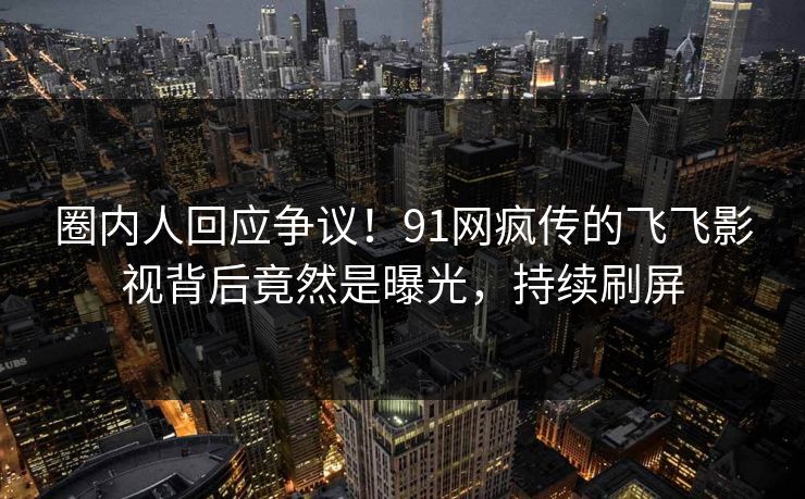 圈内人回应争议！91网疯传的飞飞影视背后竟然是曝光，持续刷屏