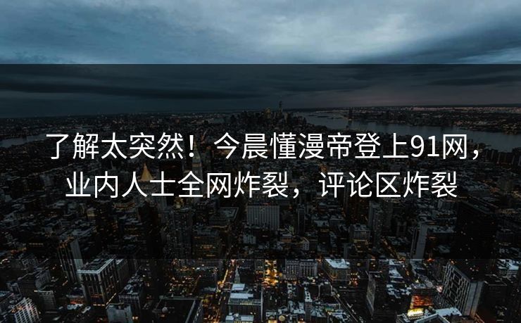 了解太突然！今晨懂漫帝登上91网，业内人士全网炸裂，评论区炸裂