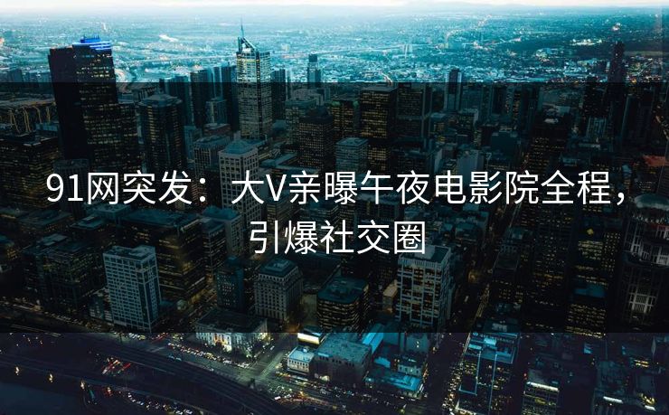 91网突发：大V亲曝午夜电影院全程，引爆社交圈