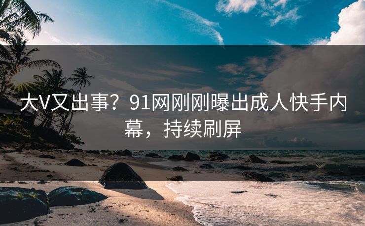 大V又出事？91网刚刚曝出成人快手内幕，持续刷屏