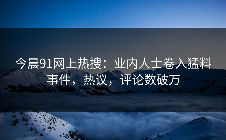 今晨91网上热搜：业内人士卷入猛料事件，热议，评论数破万