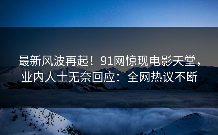最新风波再起！91网惊现电影天堂，业内人士无奈回应：全网热议不断