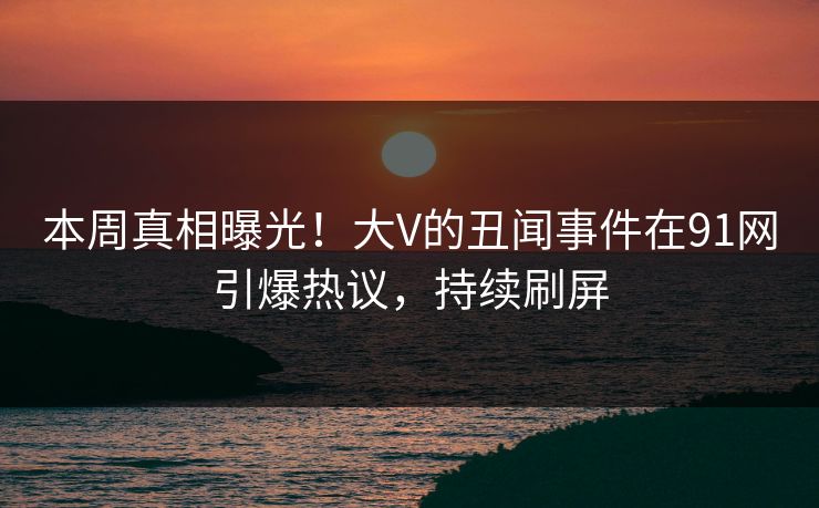 本周真相曝光！大V的丑闻事件在91网引爆热议，持续刷屏