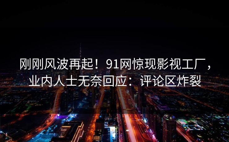 刚刚风波再起！91网惊现影视工厂，业内人士无奈回应：评论区炸裂