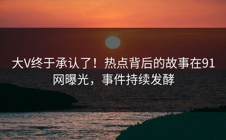 大V终于承认了！热点背后的故事在91网曝光，事件持续发酵