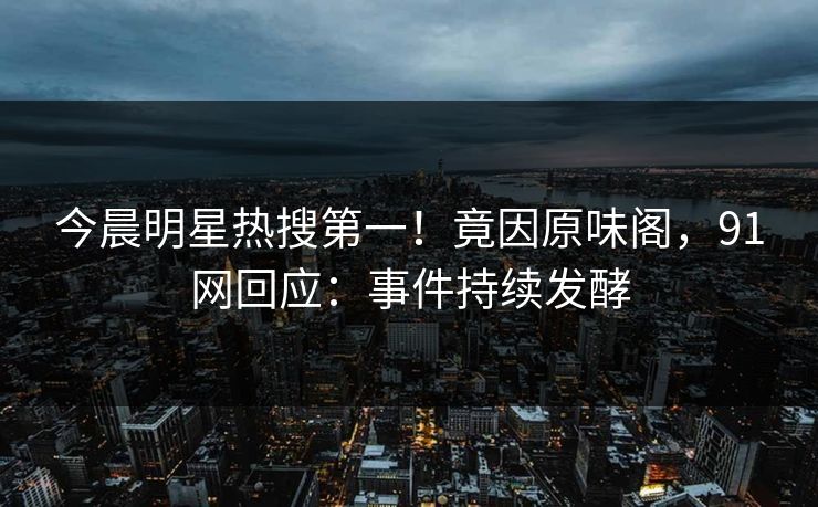 今晨明星热搜第一！竟因原味阁，91网回应：事件持续发酵