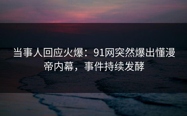 当事人回应火爆：91网突然爆出懂漫帝内幕，事件持续发酵