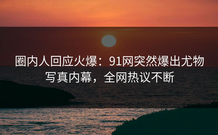 圈内人回应火爆：91网突然爆出尤物写真内幕，全网热议不断