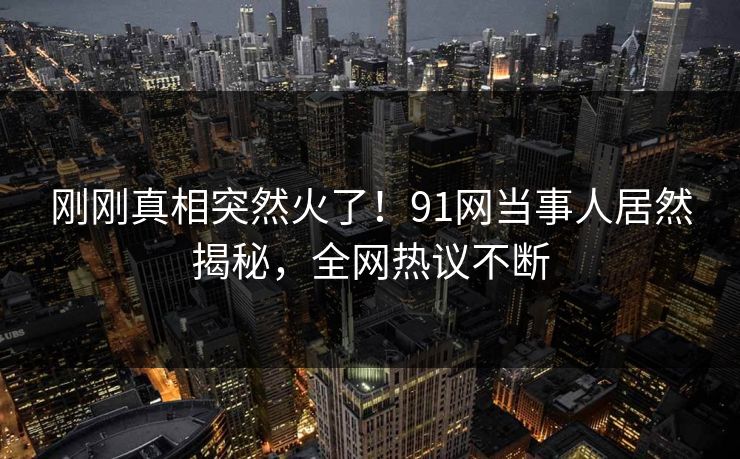 刚刚真相突然火了！91网当事人居然揭秘，全网热议不断