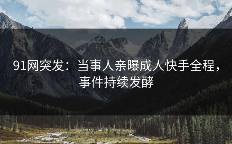 91网突发：当事人亲曝成人快手全程，事件持续发酵