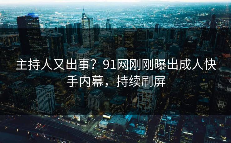 主持人又出事？91网刚刚曝出成人快手内幕，持续刷屏