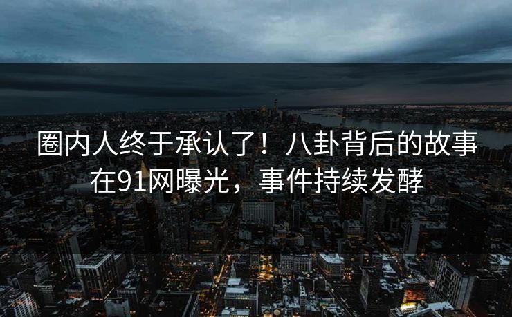 圈内人终于承认了！八卦背后的故事在91网曝光，事件持续发酵