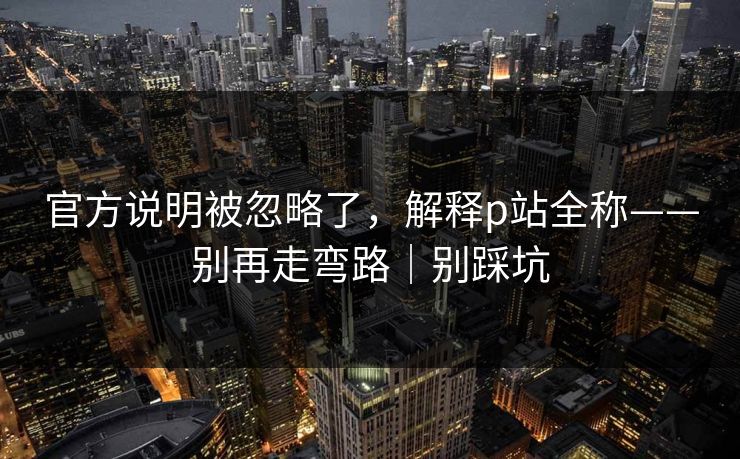 官方说明被忽略了，解释p站全称——别再走弯路｜别踩坑