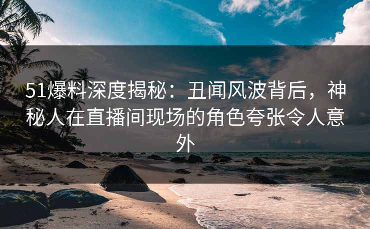 51爆料深度揭秘：丑闻风波背后，神秘人在直播间现场的角色夸张令人意外