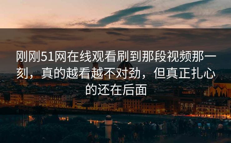 刚刚51网在线观看刷到那段视频那一刻，真的越看越不对劲，但真正扎心的还在后面